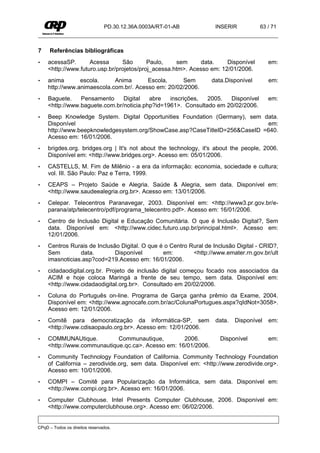 PD.30.12.36A.0003A/RT-01-AB         INSERIR          63 / 71



7    Referências bibliográficas
•    acessaSP.       Acessa      São       Paulo,    sem      data.    Disponível        em:
     <http://www.futuro.usp.br/projetos/proj_acessa.htm>. Acesso em: 12/01/2006.
•    anima       escola.     Anima       Escola,     Sem          data.Disponível        em:
     http://www.animaescola.com.br/. Acesso em: 20/02/2006.
•    Baguete.    Pensamento     Digital   abre   inscrições,  2005.  Disponível          em:
     <http://www.baguete.com.br/noticia.php?id=1961>. Consultado em 20/02/2006.
•    Beep Knowledge System. Digital Opportunities Foundation (Germany), sem data.
     Disponível                                                              em:
     http://www.beepknowledgesystem.org/ShowCase.asp?CaseTitleID=256&CaseID =640.
     Acesso em: 16/01/2006.
•    brigdes.org. bridges.org | It's not about the technology, it's about the people, 2006.
     Disponível em: <http://www.bridges.org>. Acesso em: 05/01/2006.
•    CASTELLS, M. Fim de Milênio - a era da informação: economia, sociedade e cultura;
     vol. III. São Paulo: Paz e Terra, 1999.
•    CEAPS – Projeto Saúde e Alegria. Saúde & Alegria, sem data. Disponível em:
     <http://www.saudeealegria.org.br>. Acesso em: 13/01/2006.
•    Celepar. Telecentros Paranavegar, 2003. Disponível em: <http://www3.pr.gov.br/e-
     parana/atp/telecentro/pdf/programa_telecentro.pdf>. Acesso em: 16/01/2006.
•    Centro de Inclusão Digital e Educação Comunitária. O que é Inclusão Digital?, Sem
     data. Disponível em: <http://www.cidec.futuro.usp.br/principal.html>. Acesso em:
     12/01/2006.
•    Centros Rurais de Inclusão Digital. O que é o Centro Rural de Inclusão Digital - CRID?,
     Sem         data.        Disponível        em:        <http://www.emater.rn.gov.br/ult
     imasnoticias.asp?cod=219.Acesso em: 16/01/2006.
•    cidadaodigital.org.br. Projeto de inclusão digital começou focado nos associados da
     ACIM e hoje coloca Maringá a frente de seu tempo, sem data. Disponível em:
     <http://www.cidadaodigital.org.br>. Consultado em 20/02/2006.
•    Coluna do Português on-line. Programa de Garça ganha prêmio da Exame, 2004.
     Disponível em: <http://www.agnocafe.com.br/ac/ColunaPortugues.aspx?qIdNot=3058>.
     Acesso em: 12/01/2006.
•    Comitê para democratização da informática-SP, sem              data.   Disponível   em:
     <http://www.cdisaopaulo.org.br>. Acesso em: 12/01/2006.
•    COMMUNAUtique.          Communautique,         2006.             Disponível         em:
     <http://www.communautique.qc.ca>. Acesso em: 16/01/2006.
•    Community Technology Foundation of California. Community Technology Foundation
     of California – zerodivide.org, sem data. Disponível em: <http://www.zerodivide.org>.
     Acesso em: 10/01/2006.
•    COMPI – Comitê para Popularização da Informática, sem data. Disponível em:
     <http://www.compi.org.br>. Acesso em: 16/01/2006.
•    Computer Clubhouse. Intel Presents Computer Clubhouse, 2006. Disponível em:
     <http://www.computerclubhouse.org>. Acesso em: 06/02/2006.


CPqD – Todos os direitos reservados.
 