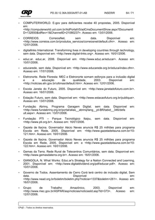 PD.30.12.36A.0003A/RT-01-AB           INSERIR          64 / 71


•    COMPUTERWORLD. E-gov para deficientes recebe 40 propostas, 2005. Disponível
     em:
     <http://computerworld.uol.com.br/AdPortalV5/adCmsDocumentShow.aspx?DocumentI
     D=132650&idRev=1&ChannelID=21080237>. Acesso em: 13/01/2006.
•    CORREIOS.           CorreiosNet,       sem         data.        Disponível     em:
     <http://www.correios.com.br/produtos_servicos/correiosnet/default.cfm>. Acesso em:
     12/01/2006.
•    digitallinks International. Transforming lives in developing countries through technology,
     sem data. Disponível em: <http://www.digital-links.org>. Acesso em: 16/01/2006.
•    educ.ar. educ.ar, 2006. Disponível em: <http://www.educ.ar/educar>. Acesso em:
     10/01/2006.
•    educarede, sem data. Disponível em: <http://www.educarede.org.br/educa/index.cfm>.
     Acesso em: 17/01/2006.
•    Eletronorte. Rede Floresta: MEC e Eletronorte somam esforços para a inclusão digital
     e       a       educação         de      qualidade,      2003.      Disponível em:
     <http://noticias.eln.gov.br/ultimas/default.htm>. Acesso em: 12/01/2006.
•    Escola Janela do Futuro, 2005. Disponível em: <http://www.janeladofuturo.com.br>.
     Acesso em: 16/01/2006.
•    Estação Futuro, sem data. Disponível em: <http://www.estacaofuturo.org.br/publique>.
     Acesso em: 13/01/2006.
•    Fundação Abrinq. Programa Garagem Digital, sem data. Disponível                       em:
     <http://www.fundabrinq.org.br/portal/alias__abrinq/lang__pt-BR/tabid__346/defa
     ult.aspx>. Acesso em: 13/01/2006.
•    Fundação PTI – Parque Tecnológico Itaipu,                sem    data.   Disponível    em:
     <http://www.pti.org.br>. Acesso em: 16/01/2006.
•    Gazeta de Itaúna. Governador Aécio Neves anuncia R$ 25 milhões para programa
     Escola em Rede, 2005. Disponível em: <http://www.gazetadeitauna.com.br/10-
     121.htm>. Acesso em: 16/01/2006.
•    Gazeta de Itaúna. Governador Aécio Neves anuncia R$ 25 milhões para programa
     Escola em Rede, 2005. Disponível em: e <http://www.gazetadeitauna.com.br/10-
     122.htm>. Acesso em: 16/01/2006.
•    Gemas da Terra. Rede Rural de Telecentros Comunitários, sem data. Disponível em:
     <http://www.gemasdaterra.org.br>. Acesso em: 16/01/2006.
•    GIANGOLA, N. What Works: Educ.ar's Strategy for a Nation Connected and Learning,
     2001. Disponível em: <http://www.digitaldividend.org/pdf/educar.pdf>. Acesso em:
     10/01/2006.
•    Governo de Todos. Assentamento de Cerro Corá terá centro de inclusão digital, Sem
     data.                                  Disponível                              em:
     <http://www.nead.org.br/boletim/boletim.php?noticia=1337&boletim=261>. Acesso em:
     16/01/2006.
•    Grupo       de      Trabalho     Amazônico,          2003.     Disponível             em:
     <http://www.mec.gov.br/ASPAR/asp/noticias/noticiasId.asp?Id=373>.   Acesso            em:
     12/01/2006.



CPqD – Todos os direitos reservados.
 