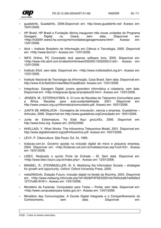 PD.30.12.36A.0003A/RT-01-AB            INSERIR         65 / 71


•    guadalinfo. Guadalinfo, 2006.Disponível em: http://www.guadalinfo.net/ Acesso em:
     16/01/2006.
•    HP Brasil. HP Brasil e Fundação Abrinq inauguram três novas unidades do Programa
     Garagem        Digital    no     Ceará,     sem      data.     Disponível     em:
     <http://h30091.www3.hp.com/pyme/novidades/garagemceara.html>.      Acesso     em:
     13/01/2006.
•    ibicit – Instituto Brasileiro de Informação em Ciência e Tecnologia, 2005. Disponível
     em: <http://www.ibict.br>. Acesso em: 13/01/2006.
•    INFO Online. PC Conectado terá apenas software livre, 2005. Disponível em:
     <http://www.info.abril.com.br/aberto/infonews/052005/13052005-0.shl>. Acesso em:
     13/01/2006.
•    Instituto Efort, sem data. Disponível em: <http://www.institutoefort.org.br>. Acesso em:
     13/01/2006.
•    Instituto Nacional de Tecnologia da Informação. Casa Brasil, Sem data. Disponível em:
     http://www.iti.br/twiki/bin/view/Main/CasaBrasil. Acesso em: 13/01/2006.
•    IntegrAcao. Garagem Digital: jovens aprendem informática e cidadania, sem data.
     Disponível em: <http://integracao.fgvsp.br/projetos35.htm>. Acesso em: 13/01/2006.
•    JENSEN, M., ESTERHUYSEN, A. O Livro de Receitas do Telecentro Comunitário para
     a     África. Receitas    para    auto-sustentabilidade,   2001.    Disponível em:
     http://www.unesco.org.uy/informatica/comunitario.pdf. Acesso em: 16/01/2006.
•    JUNTA DE ANDALUCIA - Consejeíra de innovación, ciencia y empresa. Guadalinex –
     Artículos, 2006. Disponível em http://www.guadalinex.orgConsultado em: 16/01/2006.
•    Junta de Extremadura. Ya Está Aquí                   gnuLinEx,   2006.   Disponível   em:
     http://www.linex.org. Acesso em: 20/02/2006.
•    KHELLADI, Y. What Works: The Infocentros Telecentros Model, 2001. Disponível em:
     http://www.digitaldividend.org/pdf/infocentros.pdf. Acesso em: 16/01/2006.
•    LÉVY, P. Cibercultura. São Paulo: Ed. 34, 1999.
•    licitacao.com.br. Governo aposta na inclusão digital de micro e pequena empresa,
     2004. Disponível em: <http://licitacao.uol.com.br/matdescricao.asp?cod=53>. Acesso
     em: 16/01/2006.
•    LIDEC. Realizado o quinto Porta de Entrada - ID, Sem data. Disponível em:
     <http://www.lidec.futuro.usp.br/index.php>. Acesso em: 12/01/2006.
•    MANSEL, R.; STEINMUELLER, W. E. Mobilizing the Information Society – strategies
     for growth and opportunity. Oxford: Oxford University Press, 2000.
•    metaONGinfo. Estação Futuro, inclusão digital na favela da Rocinha, 2003. Disponível
     em: <http://www.metaong.info/node.php?id=362&PHPSESSID=bb7640cbafb7a48d9a3
     12731e9b18181>. Acesso em: 13/01/2006.
•    Ministério da Fazenda. Computador para Todos – Portal, sem data. Disponível em:
     <http://www.computadorpara todos.gov.br>. Acesso em: 13/01/2006.
•    Ministério das Comunicações. A Escola Digital Integrada e o Compartilhamento do
     Conhecimento,            sem           data.            Disponível          em:




CPqD – Todos os direitos reservados.
 