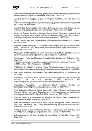 PD.30.12.36A.0003A/RT-01-AB         INSERIR          66 / 71


     <http://www.idbrasil.gov.br/docs_prog_gesac/artigos_entrevistas/cecilia_emir/view?sea
     rchterm=escola%20digital%20integrada>. Acesso em: 17/01/2006.
•    Ministério das Comunicações. O que é o Programa GESAC?, sem data. Disponível
     em:
     <http://www.idbrasil.gov.br/menu_interno/docs_prog_gesac/institucional/oqueegesac.ht
     ml>. Acesso em: 17/01/2006.
•    Ministério das Comunicações. Telecentros Comunitários, sem data. Disponível em:
     <http://www.idbrasil.gov.br/docs_telecentro/gestao>. Acesso em: 17/01/2006.
•    Núcleo de Estudos Agrários e Desenvolvimento Rural. Governo e sociedade civil
     propõem criação de mapa e observatório sobre inclusão digital, 2004. Disponível em:
     <http://www.multimeios.ufc.br/crid/projeto.php>. Acesso em: 16/01/2006.
•    OnLine Cidadão, sem data. Disponível em: <http://www.onlinecidadao.com.br>. Acesso
     em: 13/01/2006.
•    ouropreto.com.br. Tecnologia - Ouro Preto-Cidade Digital está no Futurecom 2005,
     2005.    Disponível em: <http://www.ouropreto.com.br/NOTICIAS.ASP?cod=3655>.
     Acesso em: 13/01/2006.
•    PAUL, John. WHAT WORKS: n-Logue's Rural Connectivity Model, 2004.Disponível em
     http://www.digitaldividend.org/pdf/nlogue.pdf. Acesso em: 16/01/2006.
•    Pernambuco – Portal dos Municípios. Inclusão Digital do Cabo na Info Exame, 2004.
     Disponível                                                                       em:
     <http://www.municipios.pe.gov.br/municipio/municipios/exibir_noticia.asp?municip
     io=31&id_noticia=103>. Acesso em: 17/01/2006.
•    PETERSON, C., SANDELL, V. What Works: TARAhaat's Portal for Rural India, 2001.
     Disponível em: http://www.digitaldividend.org/pdf/tarahaat.pdf. Acesso em: 10/01/2006.
•    Piraí Digital, sem data. Disponível em: <http://www.piraidigital.com.br>. Consultado em
     18/01/2006.
•    Planalto.gov.br. Banco do Brasil promove a inclusão digital para mais de um milhão de
     pessoas.      Leia      no     "Em         Questão",       2005.    Disponível    em:
     <http://www.planalto.gov.br/casacivil/site/exec/noticias.cfm?cod=2133>.
•    Playing2Win. Playing2Win - A Community-Based Technology Center,                   sem
     data.Disponível em: http://www.playing2win.org. Acesso em: 16/01/2006.
•    Portal da Prefeitura Municipal de São José do Rio Preto. Prefeitura inicia Programa de
     Educação Digital, sem data. Disponível em: <http://www.riopreto.sp.gov.br/search-
     empro/search_page.php?l_intNewCod=6699>. Acesso em: 17/01/2006.
•    Portal de Serviços e Informações do Governo do Paraná, 1995. Disponível em:
     <http://www.pr.gov.br>. Acesso em: 16/01/2006.
•    Portal do Governo do Estado de São Paulo. O que é o Programa Acessa São Paulo?,
     sem data. Disponível em: <http://www.saopaulo.sp.gov.br/acoes/acessasp.htm>.
     Acesso em: 12/01/2006.
•    Prefeitura Cidade de Campina Grande. Articulações Construídas, sem data. Disponível
     em: <http://www.amde.pb.gov.br/geral/artcls.htm>. Acesso em: 16/01/2006.
•    prefeitura.sp.gov.br. O lado divertido da informática no TeleCEU Perus, 2005.
     Disponível                                                                em:


CPqD – Todos os direitos reservados.
 