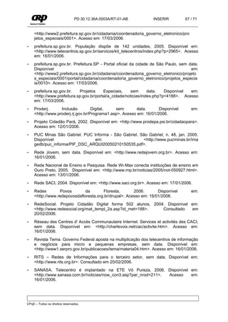 PD.30.12.36A.0003A/RT-01-AB        INSERIR          67 / 71


     <http://www2.prefeitura.sp.gov.br/cidadania/coordenadoria_governo_eletronico/pro
     jetos_especiais/0001>. Acesso em: 17/03/2006.
•    prefeitura.sp.gov.br. População dispõe de 142 unidades, 2005. Disponível em:
     <http://www.telecentros.sp.gov.br/servicos/kit_telecentros/index.php?p=2965>. Acesso
     em: 16/01/2006.
•    prefeitura.sp.gov.br. Prefeitura.SP - Portal oficial da cidade de São Paulo, sem data.
     Disponível                                                                        em:
     <http://www2.prefeitura.sp.gov.br/cidadania/coordenadoria_governo_eletronico/projeto
     s_especiais/0001/portal/cidadania/coordenadoria_governo_eletronico/projetos_especia
     is/0010>. Acesso em: 17/03/2006.
•    prefeitura.sp.gov.br.   Projetos     Especiais,    sem       data.   Disponível em:
     <http://www.prefeitura.sp.gov.br/portal/a_cidade/noticias/index.php?p=4188>. Acesso
     em: 17/03/2006.
•    Proderj.      Inclusão         Digital,   sem       data.       Disponível         em:
     <http://www.proderj.rj.gov.br/Programa1.asp>. Acesso em: 16/01/2006.
•    Projeto Cidadão Pará, 2002. Disponível em: <http://www.prodepa.psi.br/cidadaopara>.
     Acesso em: 12/01/2006.
•    PUC Minas São Gabriel. PUC Informa - São Gabriel, São Gabriel, n. 48, jan. 2005.
     Disponível                  em:                     <http://www.pucminas.br/ima
     gedb/puc_informa/PIF_DSC_ARQUI20050210150535.pdf>.
•    Rede Jovem, sem data. Disponível em: <http://www.redejovem.org.br>. Acesso em:
     16/01/2006.
•    Rede Nacional de Ensino e Pesquisa. Rede Wi-Max conecta instituições de ensino em
     Ouro Preto, 2005. Disponível em: <http://www.rnp.br/noticias/2005/not-050927.html>.
     Acesso em: 13/01/2006.
•    Rede SACI, 2004. Disponível em: <http://www.saci.org.br>. Acesso em: 17/01/2006.
•    Redes        Povos        da       Floresta,       2006.       Disponível          em:
     <http://www.redepovosdafloresta.org.br/drupal>. Acesso em: 16/01/2006.
•    RedeSocial. Projeto Cidadão Digital forma 502 alunos, 2004. Disponível em:
     <http://www.redesocial.org/mat_templ_2a.asp?id_met=188>.  Consultado    em
     20/02/2006.
•    Réseau des Centres d' Accès Communautaire Internet. Services et activités des CACI,
     sem data. Disponível em: <http://charlevoix.net/cac/activite.htm>. Acesso em:
     16/01/2006.
•    Revista Tema. Governo Federal aposta na multiplicação dos telecentros de informação
     e negócios para micro e pequenas empresas, sem data. Disponível em:
     <http://www1.serpro.gov.br/publicacoes/tema/materia04.htm>. Acesso em: 16/01/2006.
•    RITS – Redes de Informações para o terceiro setor, sem data. Disponível em:
     <http://www.rits.org.br>. Consultado em 20/02/2006.
•    SANASA. Telecentro é implantado na ETE Vó Pureza, 2006. Disponível em:
     <http://www.sanasa.com.br/noticias/now_con3.asp?par_nrod=211>. Acesso em:
     16/01/2006.




CPqD – Todos os direitos reservados.
 