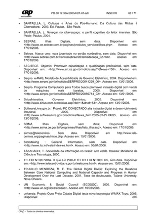 PD.30.12.36A.0003A/RT-01-AB         INSERIR            68 / 71


•    SANTAELLA, L. Culturas e Artes do Pós-Humano: Da Cultura das Mídias à
     Cibercultura. 2003. Ed. Paulus, São Paulo.
•    SANTAELLA, L. Navegar no ciberespaço: o perfil cognitivo do leitor imersivo. São
     Paulo: Paulus, 2004.
•    SEBRAE.         Ilhas     Digitais,      sem        data.       Disponível           em:
     <http://www.ce.sebrae.com.br/paginas/produtos_servicos/ilhas.php>.   Acesso          em:
     17/01/2006.
•    Sebrae. Nasce uma nova juventude no sertão nordestino, sem data. Disponível em:
     <http://www.sebrae.com.br/revistasebrae/05/temadecapa_02.htm>.   Acesso     em:
     17/01/2006.
•    SECITECE. Objetivo: Promover capacitação e qualificação profissional, sem data.
     Disponível em: <http://www.sct.ce.gov.br/noticia.asp?IdNews=136>. Acesso em:
     17/01/2006.
•    Serpro. e-MAG, Modelo de Acessibilidade de Governo Eletrônico, 2004. Disponível em:
     <http://www.serpro.gov.br/noticiasSERPRO/20041229_06>. Acesso em: 13/01/2006.
•    Serpro. Programa Computador para Todos busca promover inclusão digital com venda
     de        máquinas        mais       baratas,    2005.      Disponível       em:
     <http://www.serpro.gov.br/noticiasSERPRO/20050714_02>. Acesso em: 13/01/2006.
•    SiriusInterativa.     Governo         Eletrônico,    2005.      Disponível     em:
     <http://www.sirius.com.br/noticias.asp?det=1&idnot=83>. Acesso em: 13/01/2006.
•    SoftwareLivre.gov.br. Projeto PC CONECTADO alia inclusão digital e desenvolvimento
     industrial,                  2005.                   Disponível                em:
     <http://www.softwarelivre.gov.br/noticias/News_Item.2005-03-29.2402>. Acesso em:
     13/01/2006.
•    SOMA.         Ilhas      Digitais,      sem          data;      Disponível      em:
     <http://www.soma.ce.gov.br/programas/ilhas/lista_ilha.asp>. Acesso em: 17/01/2006.
•    somos@telecentros,         Sem      data.     Disponível       em        http://www.tele-
     centros.org/paginas/inicio.php. Acesso em: 10/01/2006.
•    Stocktaking      :    General      Information,   sem      data.    Disponível       em:
     <http://www.itu.int/wsis/index-es.html>. Acesso em: 06/01/2006.
•    TAKAHASHI, T. Sociedade da informação no Brasil: livro verde. Brasília: Ministério da
     Ciência e Tecnologia, 2000.
•    TELECENTRO VIDA. O que é o PROJETO TELECENTROS RS, sem data. Disponível
     em: <http://www.telecentrovida.rs.gov.br/welcome.html>. Acesso em: 13/01/2006.
•    TRUJILLO MENDOZA, M. F. The Global Digital Divide: Exploring the Relations
     Between Core National Computing and National Capacity and Progress in Human
     Development Over the Last Decade. 2001. Tese de doutourado, Tulane University,
     Nova Orleans.
•    UN      Economic   &    Social   Council  (ECOSOC),     2005.        Disponível      em:
     <http://www.un.org/docs/ecosoc>. Acesso em: 10/02/2006.
•    universia. Projeto Ouro Preto Cidade Digital testa nova tecnologia WiMAX Topo, 2005.
     Disponível                                                                       em:



CPqD – Todos os direitos reservados.
 