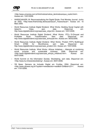 PD.30.12.36A.0003A/RT-01-AB       INSERIR            69 / 71


     <http://www.universia.com.br/html/noticia/noticia_dentrodocampus_ccahd.html>.
     Acesso em: 13/01/2006.
•    WARSCHAUER, M. Reconceptualizing the Digital Divide. First Monday Journal. Junho
     de 2002. <http://www.firstmonday.dk/issues/issue7_7/warschauer>. Acesso em: 10
     Maio 2005.
•    World Resources Institute Digital Dividend. What Works: Building Social Capital with
     Aptech's           Vidya,          sem          data.        Disponível         em:
     http://www.digitaldividend.org/case/case_vidya.htm. Acesso em: 10/01/2006.
•    World Resources Institute Digital Dividend. What Works: ITC's E-Choupal and
     Profitable      Rural      Transformation,    Sem       data.    Disponível   em:
     http://www.digitaldividend.org/case/case_echoupal.htm. Acesso em: 06/02/2006.
•    World Resources Institute Digital Dividend. What Works: Prodem FFP's Multilingual
     Smart      ATMS         for    Microfinance,   sem      data.    Disponível  em:
     http://www.digitaldividend.org/case/case_prodem.htm. Acesso em: 10/01/2006.
•    World Resources Institute. What Works: Afrique Initiatives – Attempts at combining
     social    purpose      and     sustainable    business,     2006.   Disponível em:
     <http://www.digitaldividend.org/case/case_afrique_initiatives.htm>.   Acesso   em:
     05/01/2006.
•    World Summit on the Information Society: Stocktaking, sem data. Disponível em:
     <http://www.itu.int/wsis/stocktaking>. Acesso em: 06/01/2006.
•    YB News. Semana da Inclusão Digital em Curitiba, 2004. Disponível em:
     <http://www.ybnews.org.br/?system=news&action=read&id=334&eid=231>. Acesso
     em: 17/01/2006.




CPqD – Todos os direitos reservados.
 