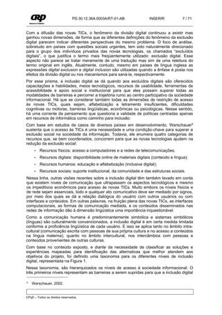 PD.30.12.36A.0003A/RT-01-AB            INSERIR            7 / 71


Com a difusão das novas TICs, o fenômeno da divisão digital continuou a existir mas
ganhou novas dimensões, de forma que as diferentes definições do fenômeno da exclusão
digital parecem indicar diferentes perspectivas do mesmo problema. O foco de análise,
sobretudo em países com questões sociais urgentes, tem sido naturalmente direcionado
para o grupo dos indivíduos privados das novas tecnologias, os chamados “excluídos
digitais”, o que justifica o termo mais freqüentemente utilizado: exclusão digital. Esse
aspecto não parece se tratar meramente de uma tradução mas sim de uma releitura do
termo original em inglês. Atualmente, contudo, mesmo em países de língua inglesa as
expressões digital exclusion e digital inclusion são utilizadas quando a ênfase é posta nos
efeitos da divisão digital ou nos mecanismos para saná-la, respectivamente.
Por esse prisma, a inclusão digital se dá quando aos excluídos digitais são oferecidos
capacitações e habilidades, meios tecnológicos, recursos de usabilidade, ferramentas de
acessibilidade e apoio social e institucional para que eles possam superar todas as
modalidades de barreiras e percorrer a trajetória rumo ao centro participativo da sociedade
informacional. Há que se considerar também todas as dimensões de restrição de acesso
às novas TICs, quais sejam, alfabetização e letramento insuficientes, dificuldades
cognitivas ou motoras, barreiras lingüísticas, econômicas ou psicológicas. Nesse sentido,
há uma corrente de pensamento que questiona a validade de políticas centradas apenas
em recursos de informática como caminho para inclusão:
Com base em estudos de casos de diversos países em desenvolvimento, Warschauer8
sustenta que o acesso às TICs é uma necessidade e uma condição-chave para superar a
exclusão social na sociedade da informação. Todavia, ele enumera quatro categorias de
recursos que, se bem coordenados, concorrem para que as novas tecnologias ajudem na
redução da exclusão social:
     •   Recursos físicos: acesso a computadores e a redes de telecomunicações;
     •   Recursos digitais: disponibilidade online de materiais digitais (conteúdo e língua);
     •   Recursos humanos: educação e alfabetização (inclusive digital);
     •   Recursos sociais: suporte institucional, da comunidade e das estruturas sociais.
Nessa linha, outras visões recentes sobre a inclusão digital têm também levado em conta
que existem níveis de comunicação que ultrapassam os aspectos tecnológicos e mesmo
os impeditivos econômicos para acesso às novas TICs. Muito embora os níveis físicos e
de rede sejam essenciais, todo e qualquer ato comunicativo deve ser mediado por signos,
por meio dos quais se dá a relação dialógica do usuário com outros usuários ou com
interfaces e conteúdos. Em outras palavras, na fruição plena das novas TICs, as interfaces
computacionais, as formas de comunicação mediada, e os conteúdos disseminados nas
redes de informação dão à dimensão lingüística uma importância inquestionável.
Como a comunicação humana é predominantemente simbólica e sistemas simbólicos
(línguas) são culturalmente convencionados, a inclusão digital é em certa medida limitada
conforme a proficiência lingüística de cada usuário. E isso se aplica tanto no âmbito intra-
cultural (comunicação escrita com pessoas de sua própria cultura e no acesso a conteúdos
na língua materna), quanto no âmbito intercultural, nos intercâmbios com pessoas e
conteúdos provenientes de outras culturas.
Com base no conteúdo exposto, e diante da necessidade de classificar as soluções e
experiências mapeadas para identificação das alternativas que melhor atendem aos
objetivos do projeto, foi definido uma taxonomia para os diferentes níveis de inclusão
digital, representada na Figura 1.
Nessa taxonomia, são hierarquizados os níveis de acesso à sociedade informacional. O
três primeiros níveis representam as barreiras a serem supridas para que a inclusão digital

8   Warschauer, 2002.


CPqD – Todos os direitos reservados.
 