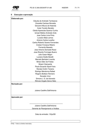 PD.30.12.36A.0003A/RT-01-AB                INSERIR   71 / 71



9    Execução e aprovação

Elaborado por:
                                        Cláudia de Andrade Tambascia
                                          Graziella Cardoso Bonadia
                                          Giovanni Moura de Holanda
                                             Carla Tonetto Beraldo
                                       Cleida Aparecida Queiroz Cunha
                                         Ismael Mattos Andrade Avila
                                            Jose Carlos Lima Pinto
                                             Luciano Maia Lemos
                                            Antonio Carlos Lavelha
                                       Carlos Roberto Soares Fernandes
                                            Cristian Fonseca Ribeiro
                                               Fernando Basseto
                                         Jose Antonio Donizete Rossi
                                        Jose Ricardo Formagio Bueno
                                               Julio Cesar Magro
                                            Luciana Ozello Baratti
                                          Marcelo Bertolani Loscilia
                                            Mirian Ellen de Freitas
                                               Moacir Giansante
                                          Paulo Eduardo Sipoli Faria
                                            Renata Cicilini Teixeira
                                          Rodrigo Mendonca Rafael
                                           Rogerio Botteon Romano
                                                  Ronaldo Vinci
                                           Simone J. S. de Azevedo
                                          Rômulo Angelo Zanco Neto
Revisado por:


                                          Juliano Castilho Dall'Antonia


Aprovado por:


                                ___________________________________
                                          Juliano Castilho Dall'Antonia
                                       Gerente de Planejamento e Análise


                                          Data da emissão: 10/jul/06




CPqD – Todos os direitos reservados.
 