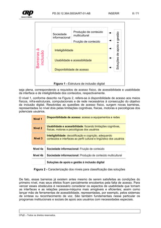 PD.30.12.36A.0003A/RT-01-AB                       INSERIR                            8 / 71




                                                       Produção de conteúdo




                                                                                          Soluções de apoio e gestão
                                   Sociedade           multicultural
                                   informacional
                                                       Fruição de conteúdo
                Barreiras à

                                    Inteligibilidade
                 inclusão



                                    Usabilidade e acessibilidade


                                    Disponibilidade de acesso



                                    Figura 1 - Estrutura de inclusão digital

seja plena, correspondendo a requisitos de acesso físico, de acessibilidade e usabilidade
da interface e de inteligibilidade dos conteúdos, respectivamente.
O nível 1, conforme descrito na Figura 2, refere-se à disponibilidade de acesso aos meios
físicos, infra-estruturais, computacionais e de rede necessários à consecução do objetivo
da inclusão digital. Resolvidas as questões de acesso físico, surgem novas barreiras,
representadas no nível dois pelas limitações cognitivas, físicas, motoras e psicológicas dos
potenciais usuários.
                              Disponibilidade de acesso: acesso a equipamentos e redes
              Nível 1

                              Usabilidade e acessibilidade: focando limitações cognitivas,
              Nível 2         físicas, motoras e psicológicas dos usuários

                              Inteligibilidade: decodificação e cognição, adequando
              Nível 3         conteúdos e interfaces ao perfil cultural e lingüístico dos usuários


             Nível 4a         Sociedade informacional: Fruição de conteúdo

             Nível 4b         Sociedade informacional: Produção de conteúdo multicultural

                              Soluções de apoio e gestão à inclusão digital

              Figura 2 - Caracterização dos níveis para classificação das soluções


De fato, essas barreiras já existem antes mesmo de serem satisfeitas as condições do
primeiro nível, mas seus efeitos ficam parcialmente encobertos pela falta de acesso. Para
vencer esses obstáculos é necessário considerar os aspectos de usabilidade que tornam
as interfaces e as relações pessoa-máquina mais amigáveis e eficientes; assim como
lançar mão de ferramentas de acessibilidade, representadas, por exemplo, pelos sistemas
de síntese ou reconhecimento de voz. São também fundamentais nesse particular os
programas institucionais e sociais de apoio aos usuários com necessidades especiais.




CPqD – Todos os direitos reservados.
 