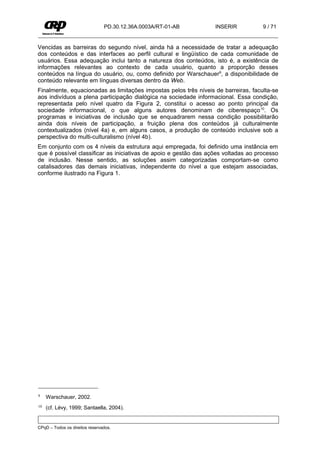PD.30.12.36A.0003A/RT-01-AB       INSERIR           9 / 71


Vencidas as barreiras do segundo nível, ainda há a necessidade de tratar a adequação
dos conteúdos e das interfaces ao perfil cultural e lingüístico de cada comunidade de
usuários. Essa adequação inclui tanto a natureza dos conteúdos, isto é, a existência de
informações relevantes ao contexto de cada usuário, quanto a proporção desses
conteúdos na língua do usuário, ou, como definido por Warschauer9, a disponibilidade de
conteúdo relevante em línguas diversas dentro da Web.
Finalmente, equacionadas as limitações impostas pelos três níveis de barreiras, faculta-se
aos indivíduos a plena participação dialógica na sociedade informacional. Essa condição,
representada pelo nível quatro da Figura 2, constitui o acesso ao ponto principal da
sociedade informacional, o que alguns autores denominam de ciberespaço 10. Os
programas e iniciativas de inclusão que se enquadrarem nessa condição possibilitarão
ainda dois níveis de participação, a fruição plena dos conteúdos já culturalmente
contextualizados (nível 4a) e, em alguns casos, a produção de conteúdo inclusive sob a
perspectiva do multi-culturalismo (nível 4b).
Em conjunto com os 4 níveis da estrutura aqui empregada, foi definido uma instância em
que é possível classificar as iniciativas de apoio e gestão das ações voltadas ao processo
de inclusão. Nesse sentido, as soluções assim categorizadas comportam-se como
catalisadores das demais iniciativas, independente do nível a que estejam associadas,
conforme ilustrado na Figura 1.




9    Warschauer, 2002.
10   (cf. Lévy, 1999; Santaella, 2004).


CPqD – Todos os direitos reservados.
 