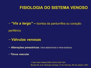 FISIOLOGIA DO SISTEMA VENOSO
– “Vis a tergo” – bomba da panturrilha ou coração
periférico
– Válvulas venosas
– Alterações pressóricas: intra-abdominal e intra-torácica
– Tônus vascular
J Vasc Interv Radiol 2003;14(10):1233-1241
Browse NL et al. Doenças venosas. 2a
ed. DiLivros, Rio de Janeiro, 2001
 