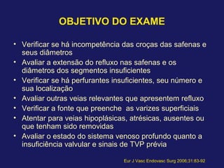 OBJETIVO DO EXAME
• Verificar se há incompetência das croças das safenas e
seus diâmetros
• Avaliar a extensão do refluxo nas safenas e os
diâmetros dos segmentos insuficientes
• Verificar se há perfurantes insuficientes, seu número e
sua localização
• Avaliar outras veias relevantes que apresentem refluxo
• Verificar a fonte que preenche as varizes superficiais
• Atentar para veias hipoplásicas, atrésicas, ausentes ou
que tenham sido removidas
• Avaliar o estado do sistema venoso profundo quanto a
insuficiência valvular e sinais de TVP prévia
Eur J Vasc Endovasc Surg 2006;31:83-92
 