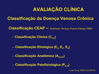 AVALIAÇÃO CLÍNICA
Classificação da Doença Venosa Crônica
Classificação CEAP – American Venous Forum (Hawai,1994)
– Classificação Clínica (C0-6)
– Classificação Etiológica (EC, EP, ES)
– Classificação Anatômica (AS,D,P)
– Classificação Patofisiológica (PR,O)
J Vasc Surg 1995;21(4):635-45
 
