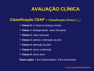 AVALIAÇÃO CLÍNICA
Classificação CEAP – Classificação Clínica (C0-6)
 Classe 0: s/ sinais de doença venosa
 Classe 1: telangectasias, veias reticulares
 Classe 2: veias varicosas
 Classe 3: edema s/ alteração da pele
 Classe 4: alteração da pele
 Classe 5: úlcera cicatrizada
 Classe 6: úlcera ativa
Observação: + A p/ assintomático; + S p/ sintomático
J Vasc Surg 1995;21(4):635-45
 