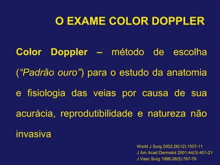 O EXAME COLOR DOPPLER
Color Doppler – método de escolha
(“Padrão ouro”) para o estudo da anatomia
e fisiologia das veias por causa de sua
acurácia, reprodutibilidade e natureza não
invasiva
World J Surg 2002;26(12):1507-11
J Am Acad Dermatol 2001;44(3):401-21
J Vasc Surg 1998;28(5):767-76
 