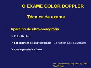 O EXAME COLOR DOPPLER
Técnica de exame
– Aparelho de ultra-sonografia
 Color Duplex
 Sonda linear de alta freqüência – 7,5-13 MHz (Obs: 3,5-5,0 MHz)
 Ajuste para baixo fluxo
Eur J Vasc Endovasc Surg 2006;31(1):83-92
SBAVC 2005
 