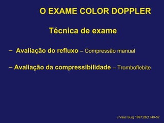 O EXAME COLOR DOPPLER
Técnica de exame
– Avaliação do refluxo – Compressão manual
– Avaliação da compressibilidade – Tromboflebite
J Vasc Surg 1997;26(1):49-52
 