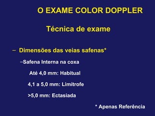 O EXAME COLOR DOPPLER
Técnica de exame
– Dimensões das veias safenas*
–Safena Interna na coxa
Até 4,0 mm: Habitual
4,1 a 5,0 mm: Limítrofe
>5,0 mm: Ectasiada
* Apenas Referência
 