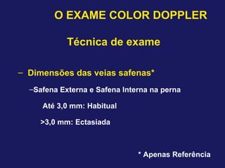 O EXAME COLOR DOPPLER
Técnica de exame
– Dimensões das veias safenas*
–Safena Externa e Safena Interna na perna
Até 3,0 mm: Habitual
>3,0 mm: Ectasiada
* Apenas Referência
 
