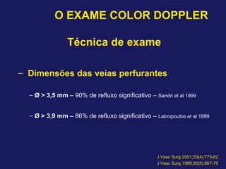 O EXAME COLOR DOPPLER
Técnica de exame
– Dimensões das veias perfurantes
– Ø > 3,5 mm – 90% de refluxo significativo – Sandri et al 1999
– Ø > 3,9 mm – 86% de refluxo significativo – Labropoulos et al 1999
J Vasc Surg 2001;33(4):773-82
J Vasc Surg 1999;30(5):867-75
 