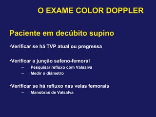Paciente em decúbito supino
•Verificar se há TVP atual ou pregressa
•Verificar a junção safeno-femoral
– Pesquisar refluxo com Valsalva
– Medir o diâmetro
•Verificar se há refluxo nas veias femorais
– Manobras de Valsalva
O EXAME COLOR DOPPLER
 