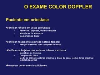 Paciente em ortostase
•Verificar refluxo em veias profundas
– Femorais, poplítea, tibiais e fibular
– Manobras de Valsalva
– Compressão distal
•Verificar novamente a junção safeno-femoral
– Pesquisar refluxo com compressão distal
•Verificar os trajetos das safenas interna e externa
– Manobras de Valsalva
– Compressão distal
– Medir os diâmetros (terço proximal e distal da coxa, joelho, terço proximal
e distal da perna)
•Pesquisar perfurantes insuficientes
O EXAME COLOR DOPPLER
 