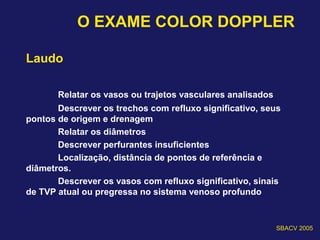 O EXAME COLOR DOPPLER
Laudo
Relatar os vasos ou trajetos vasculares analisados
Descrever os trechos com refluxo significativo, seus
pontos de origem e drenagem
Relatar os diâmetros
Descrever perfurantes insuficientes
Localização, distância de pontos de referência e
diâmetros.
Descrever os vasos com refluxo significativo, sinais
de TVP atual ou pregressa no sistema venoso profundo
SBACV 2005
 