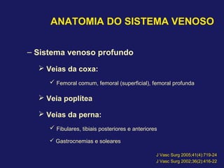 ANATOMIA DO SISTEMA VENOSO
– Sistema venoso profundo
 Veias da coxa:
 Femoral comum, femoral (superficial), femoral profunda
 Veia poplítea
 Veias da perna:
 Fibulares, tibiais posteriores e anteriores
 Gastrocnemias e soleares
J Vasc Surg 2005;41(4):719-24
J Vasc Surg 2002;36(2):416-22
 