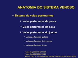 ANATOMIA DO SISTEMA VENOSO
– Sistema de veias perfurantes
 Veias perfurantes da perna
 Veias perfurantes da coxa
 Veias perfurantes do joelho
 Veias perfurantes glúteas
 Veias perfurantes do tornozelo
 Veias perfurantes do pé
J Vasc Surg 2005;41(4):719-24
J Vasc Surg 2002;36(2):416-22
Nectoux Filho, JL. Ultra-sonografia vascular. Revinter, Rio de Janeiro, 2000
 
