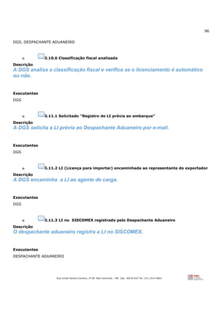 96
Rua Conde Pereira Carneiro, nº 80. Belo Horizonte – MG Cep: 30510-010 Tel: (31) 3314-4603
DGS, DESPACHANTE ADUANEIRO
o 3.10.6 Classificação fiscal analisada
Descrição
A DGS analisa a classificação fiscal e verifica se o licenciamento é automático
ou não.
Executantes
DGS
o 3.11.1 Solicitado "Registro de LI prévia ao embarque"
Descrição
A DGS solicita a LI prévia ao Despachante Aduaneiro por e-mail.
Executantes
DGS
o 3.11.2 LI (Licença para importar) encaminhada ao representante do exportador
Descrição
A DGS encaminha a LI ao agente de carga.
Executantes
DGS
o 3.11.3 LI no SISCOMEX registrado pelo Despachante Aduaneiro
Descrição
O despachante aduaneiro registra a LI no SISCOMEX.
Executantes
DESPACHANTE ADUANEIRO
 