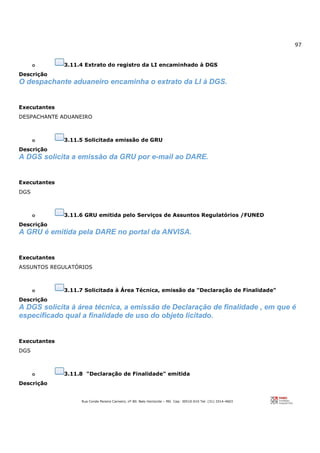 97
Rua Conde Pereira Carneiro, nº 80. Belo Horizonte – MG Cep: 30510-010 Tel: (31) 3314-4603
o 3.11.4 Extrato do registro da LI encaminhado à DGS
Descrição
O despachante aduaneiro encaminha o extrato da LI à DGS.
Executantes
DESPACHANTE ADUANEIRO
o 3.11.5 Solicitada emissão de GRU
Descrição
A DGS solicita a emissão da GRU por e-mail ao DARE.
Executantes
DGS
o 3.11.6 GRU emitida pelo Serviços de Assuntos Regulatórios /FUNED
Descrição
A GRU é emitida pela DARE no portal da ANVISA.
Executantes
ASSUNTOS REGULATÓRIOS
o 3.11.7 Solicitada à Área Técnica, emissão da "Declaração de Finalidade"
Descrição
A DGS solicita à área técnica, a emissão de Declaração de finalidade , em que é
especificado qual a finalidade de uso do objeto licitado.
Executantes
DGS
o 3.11.8 "Declaração de Finalidade" emitida
Descrição
 