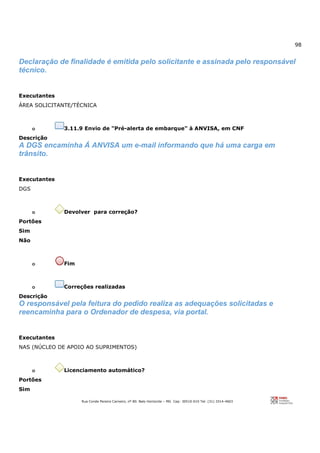 98
Rua Conde Pereira Carneiro, nº 80. Belo Horizonte – MG Cep: 30510-010 Tel: (31) 3314-4603
Declaração de finalidade é emitida pelo solicitante e assinada pelo responsável
técnico.
Executantes
ÁREA SOLICITANTE/TÉCNICA
o 3.11.9 Envio de "Pré-alerta de embarque" à ANVISA, em CNF
Descrição
A DGS encaminha Á ANVISA um e-mail informando que há uma carga em
trânsito.
Executantes
DGS
o Devolver para correção?
Portões
Sim
Não
o Fim
o Correções realizadas
Descrição
O responsável pela feitura do pedido realiza as adequações solicitadas e
reencaminha para o Ordenador de despesa, via portal.
Executantes
NAS (NÚCLEO DE APOIO AO SUPRIMENTOS)
o Licenciamento automático?
Portões
Sim
 