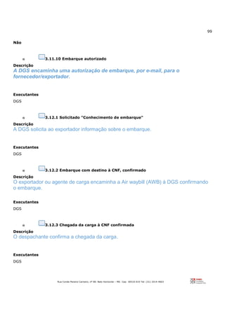 99
Rua Conde Pereira Carneiro, nº 80. Belo Horizonte – MG Cep: 30510-010 Tel: (31) 3314-4603
Não
o 3.11.10 Embarque autorizado
Descrição
A DGS encaminha uma autorização de embarque, por e-mail, para o
fornecedor/exportador.
Executantes
DGS
o 3.12.1 Solicitado "Conhecimento de embarque"
Descrição
A DGS solicita ao exportador informação sobre o embarque.
Executantes
DGS
o 3.12.2 Embarque com destino à CNF, confirmado
Descrição
O exportador ou agente de carga encaminha a Air waybill (AWB) à DGS confirmando
o embarque.
Executantes
DGS
o 3.12.3 Chegada da carga à CNF confirmada
Descrição
O despachante confirma a chegada da carga.
Executantes
DGS
 