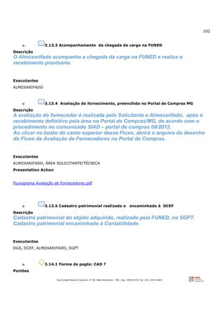 102
Rua Conde Pereira Carneiro, nº 80. Belo Horizonte – MG Cep: 30510-010 Tel: (31) 3314-4603
o 3.13.3 Acompanhamento da chegada da carga na FUNED
Descrição
O Almoxarifado acompanha a chegada da carga na FUNED e realiza o
recebimento provisório.
Executantes
ALMOXARIFADO
o 3.13.4 Avaliação do fornecimento, preenchida no Portal de Compras MG
Descrição
A avaliação do fornecedor é realizada pelo Solicitante e Almoxarifado, após o
recebimento definitivo pela área no Portal de Compras/MG, de acordo com o
procedimento no comunicado SIAD – portal de compras 08/2012.
Ao clicar no botão do canto superior desse Fluxo, abrirá o arquivo do desenho
do Fluxo da Avaliação de Fornecedores no Portal de Compras.
Executantes
ALMOXARIFADO, ÁREA SOLICITANTE/TÉCNICA
Presentation Action
Fluxograma Avaliação de Fornecedores.pdf
o 3.13.5 Cadastro patrimonial realizado e encaminhado à DCEF
Descrição
Cadastro patrimonial do objeto adquirido, realizado pela FUNED, no SGPT.
Cadastro patrimonial encaminhado à Contabilidade.
Executantes
DGS, DCEF, ALMOXARIFADO, SGPT
o 3.14.1 Forma de pagto: CAD ?
Portões
 