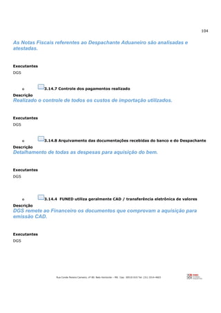 104
Rua Conde Pereira Carneiro, nº 80. Belo Horizonte – MG Cep: 30510-010 Tel: (31) 3314-4603
As Notas Fiscais referentes ao Despachante Aduaneiro são analisadas e
atestadas.
Executantes
DGS
o 3.14.7 Controle dos pagamentos realizado
Descrição
Realizado o controle de todos os custos de importação utilizados.
Executantes
DGS
o 3.14.8 Arquivamento das documentações recebidas do banco e do Despachante
Descrição
Detalhamento de todas as despesas para aquisição do bem.
Executantes
DGS
o 3.14.4 FUNED utiliza geralmente CAD / transferência eletrônica de valores
Descrição
DGS remete ao Financeiro os documentos que comprovam a aquisição para
emissão CAD.
Executantes
DGS
 
