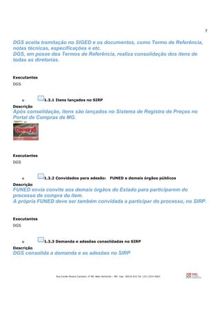 7
Rua Conde Pereira Carneiro, nº 80. Belo Horizonte – MG Cep: 30510-010 Tel: (31) 3314-4603
DGS aceita tramitação no SIGED e os documentos, como Termo de Referência,
notas técnicas, especificações e etc.
DGS, em posse dos Termos de Referência, realiza consolidação dos itens de
todas as diretorias.
Executantes
DGS
o 1.3.1 Itens lançados no SIRP
Descrição
Após consolidação, itens são lançados no Sistema de Registro de Preços no
Portal de Compras de MG.
Executantes
DGS
o 1.3.2 Convidados para adesão: FUNED e demais órgãos públicos
Descrição
FUNED envia convite aos demais órgãos do Estado para participarem do
processo de compra do item.
A própria FUNED deve ser também convidada a participar do processo, no SIRP.
Executantes
DGS
o 1.3.3 Demanda e adesões consolidadas no SIRP
Descrição
DGS consolida a demanda e as adesões no SIRP
 
