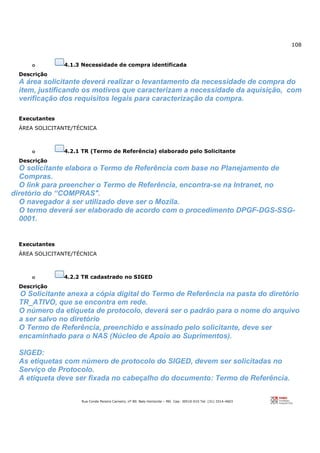 108
Rua Conde Pereira Carneiro, nº 80. Belo Horizonte – MG Cep: 30510-010 Tel: (31) 3314-4603
o 4.1.3 Necessidade de compra identificada
Descrição
A área solicitante deverá realizar o levantamento da necessidade de compra do
item, justificando os motivos que caracterizam a necessidade da aquisição, com
verificação dos requisitos legais para caracterização da compra.
Executantes
ÁREA SOLICITANTE/TÉCNICA
o 4.2.1 TR (Termo de Referência) elaborado pelo Solicitante
Descrição
O solicitante elabora o Termo de Referência com base no Planejamento de
Compras.
O link para preencher o Termo de Referência, encontra-se na Intranet, no
diretório do “COMPRAS".
O navegador à ser utilizado deve ser o Mozila.
O termo deverá ser elaborado de acordo com o procedimento DPGF-DGS-SSG-
0001.
Executantes
ÁREA SOLICITANTE/TÉCNICA
o 4.2.2 TR cadastrado no SIGED
Descrição
O Solicitante anexa a cópia digital do Termo de Referência na pasta do diretório
TR_ATIVO, que se encontra em rede.
O número da etiqueta de protocolo, deverá ser o padrão para o nome do arquivo
a ser salvo no diretório
O Termo de Referência, preenchido e assinado pelo solicitante, deve ser
encaminhado para o NAS (Núcleo de Apoio ao Suprimentos).
SIGED:
As etiquetas com número de protocolo do SIGED, devem ser solicitadas no
Serviço de Protocolo.
A etiqueta deve ser fixada no cabeçalho do documento: Termo de Referência.
 