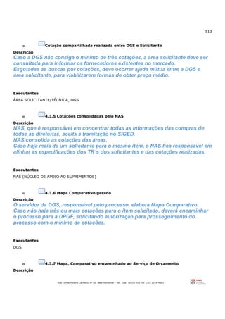 113
Rua Conde Pereira Carneiro, nº 80. Belo Horizonte – MG Cep: 30510-010 Tel: (31) 3314-4603
o Cotação compartilhada realizada entre DGS e Solicitante
Descrição
Caso a DGS não consiga o mínimo de três cotações, a área solicitante deve ser
consultada para informar os fornecedores existentes no mercado.
Esgotadas as buscas por cotações, deve ocorrer ajuda mútua entre a DGS e
área solicitante, para viabilizarem formas de obter preço médio.
Executantes
ÁREA SOLICITANTE/TÉCNICA, DGS
o 4.3.5 Cotações consolidadas pelo NAS
Descrição
NAS, que é responsável em concentrar todas as informações das compras de
todas as diretorias, aceita a tramitação no SIGED.
NAS consolida as cotações das áreas.
Caso haja mais de um solicitante para o mesmo item, o NAS fica responsável em
alinhar as especificações dos TR´s dos solicitantes e das cotações realizadas.
Executantes
NAS (NÚCLEO DE APOIO AO SUPRIMENTOS)
o 4.3.6 Mapa Comparativo gerado
Descrição
O servidor da DGS, responsável pelo processo, elabora Mapa Comparativo.
Caso não haja três ou mais cotações para o item solicitado, deverá encaminhar
o processo para a DPGF, solicitando autorização para prosseguimento do
processo com o mínimo de cotações.
Executantes
DGS
o 4.3.7 Mapa, Comparativo encaminhado ao Serviço de Orçamento
Descrição
 