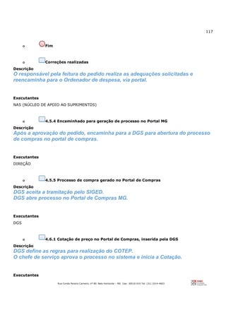 117
Rua Conde Pereira Carneiro, nº 80. Belo Horizonte – MG Cep: 30510-010 Tel: (31) 3314-4603
o Fim
o Correções realizadas
Descrição
O responsável pela feitura do pedido realiza as adequações solicitadas e
reencaminha para o Ordenador de despesa, via portal.
Executantes
NAS (NÚCLEO DE APOIO AO SUPRIMENTOS)
o 4.5.4 Encaminhado para geração de processo no Portal MG
Descrição
Após a aprovação do pedido, encaminha para a DGS para abertura do processo
de compras no portal de compras.
Executantes
DIREÇÃO
o 4.5.5 Processo de compra gerado no Portal de Compras
Descrição
DGS aceita a tramitação pelo SIGED.
DGS abre processo no Portal de Compras MG.
Executantes
DGS
o 4.6.1 Cotação de preço no Portal de Compras, inserida pela DGS
Descrição
DGS define as regras para realização do COTEP.
O chefe de serviço aprova o processo no sistema e inicia a Cotação.
Executantes
 