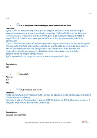 118
Rua Conde Pereira Carneiro, nº 80. Belo Horizonte – MG Cep: 30510-010 Tel: (31) 3314-4603
DGS
o 4.6.2 Proposta e documentação, coletadas do fornecedor
Descrição
Após o fim da tempo estipulado para cotação, solicita-se da empresa que
apresentou o menor lance o envio de proposta (valor idêntico ao do lance no
Portal/COTEP) via fax ou e-mail. Sendo que, o documento deverá conter a
especificação do item ou serviço solicitado, a fim de aprovação pela área
solicitante.
Caso o fornecedor classificado em primeiro lugar não atenda às especificações
técnicas do produto solicitado, solicita-se a proposta do segundo colocado, e
assim sucessivamente, até chegar-se a um fornecedor que atenda aos
requisitos, desde que o preço ofertado seja compatível com a média
estabelecida no mapa comparativo.
Após aprovação da proposta ocorre a homologação do lote.
Executantes
DGS
o Contrato?
Portões
Sim
Não
o 4.7.1 Contrato elaborado
Descrição
Após assinado pelo Presidente da Funed, os contratos são publicados no Diário
Oficial de Minas Gerais.
Enviado 1 via ao Fornecedor, 1 via ao SAF (Aditivo) ou DGS (Contrato novo) e 1
via para arquivo no Serviço de Contratos.
Executantes
SERVIÇO DE CONTRATOS
 