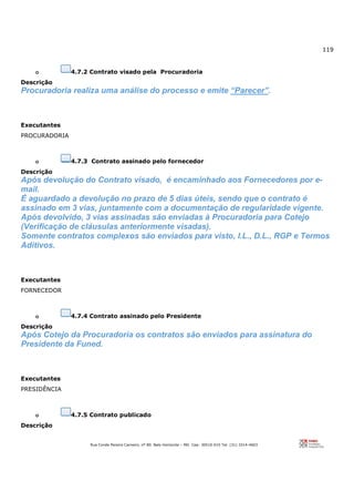 119
Rua Conde Pereira Carneiro, nº 80. Belo Horizonte – MG Cep: 30510-010 Tel: (31) 3314-4603
o 4.7.2 Contrato visado pela Procuradoria
Descrição
Procuradoria realiza uma análise do processo e emite “Parecer”.
Executantes
PROCURADORIA
o 4.7.3 Contrato assinado pelo fornecedor
Descrição
Após devolução do Contrato visado, é encaminhado aos Fornecedores por e-
mail.
É aguardado a devolução no prazo de 5 dias úteis, sendo que o contrato é
assinado em 3 vias, juntamente com a documentação de regularidade vigente.
Após devolvido, 3 vias assinadas são enviadas à Procuradoria para Cotejo
(Verificação de cláusulas anteriormente visadas).
Somente contratos complexos são enviados para visto, I.L., D.L., RGP e Termos
Aditivos.
Executantes
FORNECEDOR
o 4.7.4 Contrato assinado pelo Presidente
Descrição
Após Cotejo da Procuradoria os contratos são enviados para assinatura do
Presidente da Funed.
Executantes
PRESIDÊNCIA
o 4.7.5 Contrato publicado
Descrição
 