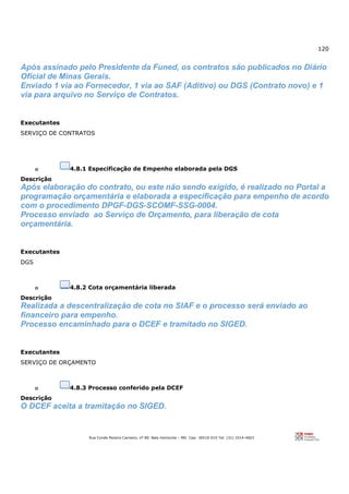 120
Rua Conde Pereira Carneiro, nº 80. Belo Horizonte – MG Cep: 30510-010 Tel: (31) 3314-4603
Após assinado pelo Presidente da Funed, os contratos são publicados no Diário
Oficial de Minas Gerais.
Enviado 1 via ao Fornecedor, 1 via ao SAF (Aditivo) ou DGS (Contrato novo) e 1
via para arquivo no Serviço de Contratos.
Executantes
SERVIÇO DE CONTRATOS
o 4.8.1 Especificação de Empenho elaborada pela DGS
Descrição
Após elaboração do contrato, ou este não sendo exigido, é realizado no Portal a
programação orçamentária e elaborada a especificação para empenho de acordo
com o procedimento DPGF-DGS-SCOMF-SSG-0004.
Processo enviado ao Serviço de Orçamento, para liberação de cota
orçamentária.
Executantes
DGS
o 4.8.2 Cota orçamentária liberada
Descrição
Realizada a descentralização de cota no SIAF e o processo será enviado ao
financeiro para empenho.
Processo encaminhado para o DCEF e tramitado no SIGED.
Executantes
SERVIÇO DE ORÇAMENTO
o 4.8.3 Processo conferido pela DCEF
Descrição
O DCEF aceita a tramitação no SIGED.
 