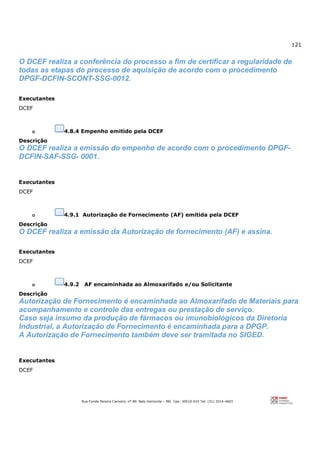 121
Rua Conde Pereira Carneiro, nº 80. Belo Horizonte – MG Cep: 30510-010 Tel: (31) 3314-4603
O DCEF realiza a conferência do processo a fim de certificar a regularidade de
todas as etapas do processo de aquisição de acordo com o procedimento
DPGF-DCFIN-SCONT-SSG-0012.
Executantes
DCEF
o 4.8.4 Empenho emitido pela DCEF
Descrição
O DCEF realiza a emissão do empenho de acordo com o procedimento DPGF-
DCFIN-SAF-SSG- 0001.
Executantes
DCEF
o 4.9.1 Autorização de Fornecimento (AF) emitida pela DCEF
Descrição
O DCEF realiza a emissão da Autorização de fornecimento (AF) e assina.
Executantes
DCEF
o 4.9.2 AF encaminhada ao Almoxarifado e/ou Solicitante
Descrição
Autorização de Fornecimento é encaminhada ao Almoxarifado de Materiais para
acompanhamento e controle das entregas ou prestação de serviço.
Caso seja insumo da produção de fármacos ou imunobiológicos da Diretoria
Industrial, a Autorização de Fornecimento é encaminhada para a DPGP.
A Autorização de Fornecimento também deve ser tramitada no SIGED.
Executantes
DCEF
 