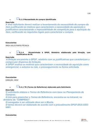 126
Rua Conde Pereira Carneiro, nº 80. Belo Horizonte – MG Cep: 30510-010 Tel: (31) 3314-4603
o 5.1.3 Necessidade de compra identificada
Descrição
A área solicitante deverá realizar o levantamento da necessidade de compra do
item justificando os motivos que caracterizem a necessidade da aquisição e
justificativa caracterizando a impossibilidade de competição para a aquisição do
item, verificando os requisitos legais para caracterizar a compra.
Executantes
ÁREA SOLICITANTE/TÉCNICA
o 5.1.4 Encaminhado à DPGF, Relatório elabborado pela Direção, com
Justificativa de DL
Descrição
A Direção encaminha à DPGF, relatório com as justificativas que caracterizam a
compra por dispensa de licitação.
A DPGF analisa os motivos que caracterizem a necessidade da aquisição como
emergencial, e autoriza ou não, o prosseguimento na forma solicitada.
Executantes
DIREÇÃO, DPGF
o 5.2.1 TR (Termo de Referência) elaborado pelo Solicitante
Descrição
O solicitante elabora o Termo de Referência com base no Planejamento de
Compras.
O link para preencher o Termo de Referência, encontra-se na Intranet, no
diretório do “COMPRAS".
O navegador à ser utilizado deve ser o Mozila.
O termo deverá ser elaborado de acordo com o procedimento DPGF-DGS-SSG-
0001.
Executantes
 
