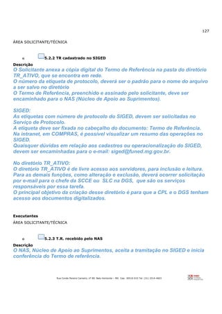 127
Rua Conde Pereira Carneiro, nº 80. Belo Horizonte – MG Cep: 30510-010 Tel: (31) 3314-4603
ÁREA SOLICITANTE/TÉCNICA
o 5.2.2 TR cadastrado no SIGED
Descrição
O Solicitante anexa a cópia digital do Termo de Referência na pasta do diretório
TR_ATIVO, que se encontra em rede.
O número da etiqueta de protocolo, deverá ser o padrão para o nome do arquivo
a ser salvo no diretório
O Termo de Referência, preenchido e assinado pelo solicitante, deve ser
encaminhado para o NAS (Núcleo de Apoio ao Suprimentos).
SIGED:
As etiquetas com número de protocolo do SIGED, devem ser solicitadas no
Serviço de Protocolo.
A etiqueta deve ser fixada no cabeçalho do documento: Termo de Referência.
Na intranet, em COMPRAS, é possível visualizar um resumo das operações no
SIGED.
Quaisquer dúvidas em relação aos cadastros ou operacionalização do SIGED,
devem ser encaminhadas para o e-mail: siged@funed.mg.gov.br.
No diretório TR_ATIVO:
O diretório TR_ATIVO é de livre acesso aos servidores, para inclusão e leitura.
Para as demais funções, como alteração e exclusão, deverá ocorrer solicitação
por e-mail para o chefe da SCCE ou SLC na DGS, que são os serviços
responsáveis por essa tarefa.
O principal objetivo da criação desse diretório é para que a CPL e o DGS tenham
acesso aos documentos digitalizados.
Executantes
ÁREA SOLICITANTE/TÉCNICA
o 5.2.3 T.R. recebido pelo NAS
Descrição
O NAS, Núcleo de Apoio ao Suprimentos, aceita a tramitação no SIGED e inicia
conferência do Termo de referência.
 