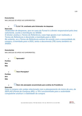 129
Rua Conde Pereira Carneiro, nº 80. Belo Horizonte – MG Cep: 30510-010 Tel: (31) 3314-4603
Executantes
NAS (NÚCLEO DE APOIO AO SUPRIMENTOS)
o 5.2.6 T.R. analisado pelo Ordenador de despesas
Descrição
Ordenador de despesas, que no caso da Funed é o diretor responsável pela área
solicitante, aceita a tramitação no SIGED.
O diretor analisa o Termo de Referência, caso haja ajuste à ser realizado, o
Termo de Referência é devolvido e tramitado para o NAS.
No entanto, se o Termo de Referência estiver de acordo com a necessidade de
compra, é tramitado para a DGS, tanto o documento (TR) como também no
SIGED.
Executantes
NAS (NÚCLEO DE APOIO AO SUPRIMENTOS)
o Aprovado?
Portões
Sim
Não
o Item Planejado?
Portões
Sim
Não
o Item não planejado encaminhado para análise da Presidência
Descrição
Caso a compra não esteja relacionada com o planejamento do início do ano, da
SEPLAG (Portal de Compras MG), o TR é encaminhado para a autoridade
competente analisar a viabilidade da compra.
 