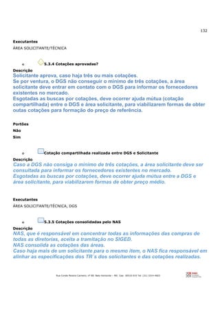 132
Rua Conde Pereira Carneiro, nº 80. Belo Horizonte – MG Cep: 30510-010 Tel: (31) 3314-4603
Executantes
ÁREA SOLICITANTE/TÉCNICA
o 5.3.4 Cotações aprovadas?
Descrição
Solicitante aprova, caso haja três ou mais cotações.
Se por ventura, o DGS não conseguir o mínimo de três cotações, a área
solicitante deve entrar em contato com o DGS para informar os fornecedores
existentes no mercado.
Esgotadas as buscas por cotações, deve ocorrer ajuda mútua (cotação
compartilhada) entre o DGS e área solicitante, para viabilizarem formas de obter
outas cotações para formação do preço de referência.
Portões
Não
Sim
o Cotação compartilhada realizada entre DGS e Solicitante
Descrição
Caso a DGS não consiga o mínimo de três cotações, a área solicitante deve ser
consultada para informar os fornecedores existentes no mercado.
Esgotadas as buscas por cotações, deve ocorrer ajuda mútua entre a DGS e
área solicitante, para viabilizarem formas de obter preço médio.
Executantes
ÁREA SOLICITANTE/TÉCNICA, DGS
o 5.3.5 Cotações consolidadas pelo NAS
Descrição
NAS, que é responsável em concentrar todas as informações das compras de
todas as diretorias, aceita a tramitação no SIGED.
NAS consolida as cotações das áreas.
Caso haja mais de um solicitante para o mesmo item, o NAS fica responsável em
alinhar as especificações dos TR´s dos solicitantes e das cotações realizadas.
 