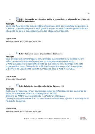 134
Rua Conde Pereira Carneiro, nº 80. Belo Horizonte – MG Cep: 30510-010 Tel: (31) 3314-4603
o 5.4.2 Declaração de dotação, saldo orçamentário e adequação ao Plano de
Trabalho, aguardados
Descrição
Caso não haja dotação orçamentária disponível para continuidade do processo,
o mesmo é devolvido para o NAS que informará ao solicitante e aguardará até a
liberação da cota e prosseguimento das etapas do processo.
Executantes
NAS (NÚCLEO DE APOIO AO SUPRIMENTOS)
o 5.4.3 Dotação e saldos orçamentários declarados
Descrição
Será emitida uma declaração com a dotação orçamentária e a existência de
saldo de cota orçamentária para dar prosseguimento ao processo.
O NAS aguardará o encaminhamento do processo com a liberação da cota
orçamentária parar inserção de solicitação e pedido no portal de compras.
O Serviço de Orçamento tramita o processo para o NAS no SIGED.
Executantes
SERVIÇO DE ORÇAMENTO
o 5.5.1 Solicitação inserida no Portal de Compras MG
Descrição
NAS, que é responsável em concentrar todas as informações das compras de
todas as diretorias, aceita a tramitação no SIGED.
Membro do NAS insere solicitação no Portal de Compras.
Outro participante do NAS ou da área técnica solicitante, aprova a solicitação no
Portal de Compras.
Executantes
NAS (NÚCLEO DE APOIO AO SUPRIMENTOS)
 