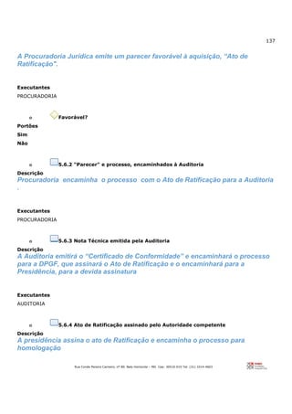 137
Rua Conde Pereira Carneiro, nº 80. Belo Horizonte – MG Cep: 30510-010 Tel: (31) 3314-4603
A Procuradoria Jurídica emite um parecer favorável à aquisição, “Ato de
Ratificação".
Executantes
PROCURADORIA
o Favorável?
Portões
Sim
Não
o 5.6.2 "Parecer" e processo, encaminhados à Auditoria
Descrição
Procuradoria encaminha o processo com o Ato de Ratificação para a Auditoria
.
Executantes
PROCURADORIA
o 5.6.3 Nota Técnica emitida pela Auditoria
Descrição
A Auditoria emitirá o “Certificado de Conformidade” e encaminhará o processo
para a DPGF, que assinará o Ato de Ratificação e o encaminhará para a
Presidência, para a devida assinatura
Executantes
AUDITORIA
o 5.6.4 Ato de Ratificação assinado pelo Autoridade competente
Descrição
A presidência assina o ato de Ratificação e encaminha o processo para
homologação
 