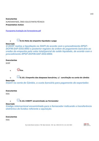 143
Rua Conde Pereira Carneiro, nº 80. Belo Horizonte – MG Cep: 30510-010 Tel: (31) 3314-4603
Executantes
ALMOXARIFADO, ÁREA SOLICITANTE/TÉCNICA
Presentation Action
Fluxograma Avaliação de Fornecedores.pdf
o 5.9.6 Nota de empenho liquidada e paga
Descrição
O DCEF realiza a liquidação no SIAFI de acordo com o procedimento DPGF-
DCFIN-SAF-SSG-0002 e posterior registro da ordem de pagamento bancária ao
credor do empenho pelo valor total/parcial do saldo liquidado, de acordo com o
procedimento DPGF-DCFIN-SAF-SSG-0004.
Executantes
DCEF
o Fim
o 5.10.1 Empenho das despesas bancárias, c/ conciliação na conta de câmbio
Descrição
Inserir na conta de Cãmbio, o custo bancário para pagamento do exportador.
Executantes
DGS
o 5.10.2 SWIFT encaminhado ao Fornecedor
Descrição
Código internacional encaminhado para o fornecedor indicando a transferência
eletrônica de fundos referente a aquisição.
Executantes
DGS
 
