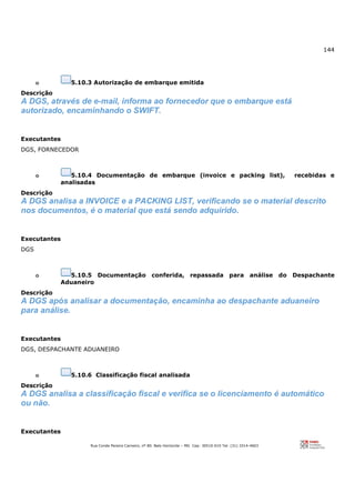 144
Rua Conde Pereira Carneiro, nº 80. Belo Horizonte – MG Cep: 30510-010 Tel: (31) 3314-4603
o 5.10.3 Autorização de embarque emitida
Descrição
A DGS, através de e-mail, informa ao fornecedor que o embarque está
autorizado, encaminhando o SWIFT.
Executantes
DGS, FORNECEDOR
o 5.10.4 Documentação de embarque (invoice e packing list), recebidas e
analisadas
Descrição
A DGS analisa a INVOICE e a PACKING LIST, verificando se o material descrito
nos documentos, é o material que está sendo adquirido.
Executantes
DGS
o 5.10.5 Documentação conferida, repassada para análise do Despachante
Aduaneiro
Descrição
A DGS após analisar a documentação, encaminha ao despachante aduaneiro
para análise.
Executantes
DGS, DESPACHANTE ADUANEIRO
o 5.10.6 Classificação fiscal analisada
Descrição
A DGS analisa a classificação fiscal e verifica se o licenciamento é automático
ou não.
Executantes
 