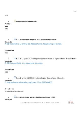 145
Rua Conde Pereira Carneiro, nº 80. Belo Horizonte – MG Cep: 30510-010 Tel: (31) 3314-4603
DGS
o Licenciamento automático?
Portões
Não
Sim
o 5.11.1 Solicitado "Registro de LI prévia ao embarque"
Descrição
A DGS solicita a LI prévia ao Despachante Aduaneiro por e-mail.
Executantes
DGS
o 5.11.2 LI (Licença para importar) encaminhada ao representante do exportador
Descrição
A DGS encaminha a LI ao agente de carga.
Executantes
DGS
o 5.11.3 LI no SISCOMEX registrado pelo Despachante Aduaneiro
Descrição
O despachante aduaneiro registra a LI no SISCOMEX.
Executantes
DESPACHANTE ADUANEIRO
o 5.11.4 Extrato do registro da LI encaminhado à DGS
Descrição
 