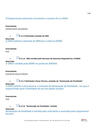 146
Rua Conde Pereira Carneiro, nº 80. Belo Horizonte – MG Cep: 30510-010 Tel: (31) 3314-4603
O despachante aduaneiro encaminha o extrato da LI à DGS.
Executantes
DESPACHANTE ADUANEIRO
o 5.11.5 Solicitada emissão de GRU
Descrição
A DGS solicita a emissão da GRU por e-mail ao DARE.
Executantes
DGS
o 5.11.6 GRU emitida pelo Serviços de Assuntos Regulatórios /FUNED
Descrição
A GRU é emitida pela DARE no portal da ANVISA.
Executantes
ASSUNTOS REGULATÓRIOS
o 5.11.7 Solicitada à Área Técnica, emissão da "Declaração de Finalidade"
Descrição
A DGS solicita à área técnica, a emissão de Declaração de finalidade , em que é
especificado qual a finalidade de uso do objeto licitado.
Executantes
DGS
o 5.11.8 "Declaração de Finalidade" emitida
Descrição
Declaração de finalidade é emitida pelo solicitante e assinada pelo responsável
técnico.
 